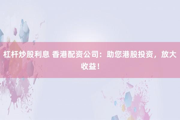 杠杆炒股利息 香港配资公司：助您港股投资，放大收益！