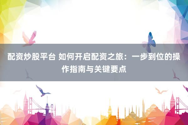 配资炒股平台 如何开启配资之旅：一步到位的操作指南与关键要点