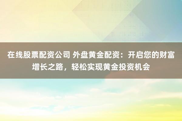 在线股票配资公司 外盘黄金配资：开启您的财富增长之路，轻松实现黄金投资机会