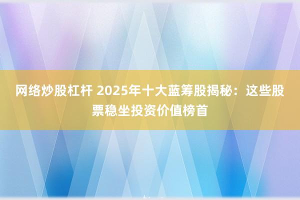 网络炒股杠杆 2025年十大蓝筹股揭秘：这些股票稳坐投资价值榜首