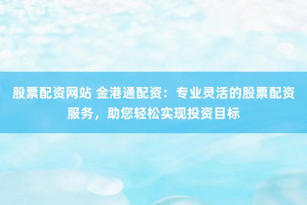 股票配资网站 金港通配资：专业灵活的股票配资服务，助您轻松实现投资目标