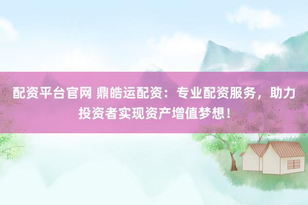 配资平台官网 鼎皓运配资：专业配资服务，助力投资者实现资产增值梦想！