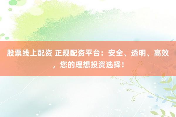 股票线上配资 正规配资平台：安全、透明、高效，您的理想投资选择！