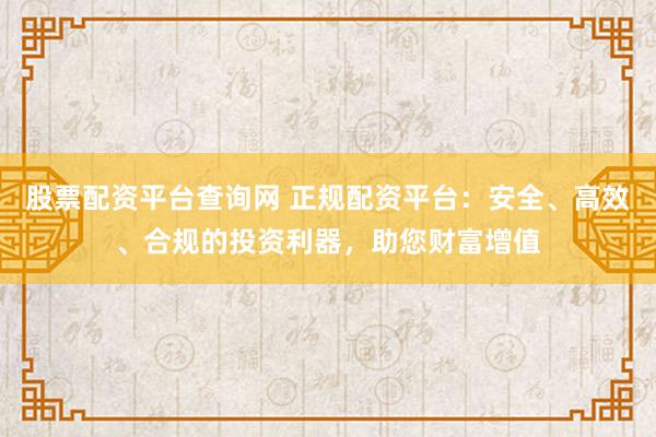 股票配资平台查询网 正规配资平台：安全、高效、合规的投资利器，助您财富增值