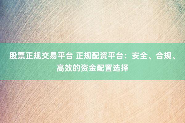 股票正规交易平台 正规配资平台：安全、合规、高效的资金配置选择
