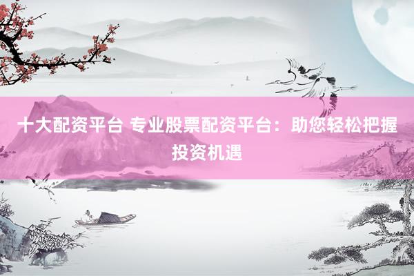 十大配资平台 专业股票配资平台：助您轻松把握投资机遇