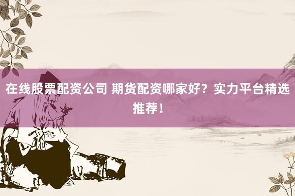 在线股票配资公司 期货配资哪家好？实力平台精选推荐！