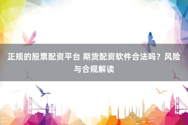 正规的股票配资平台 期货配资软件合法吗？风险与合规解读