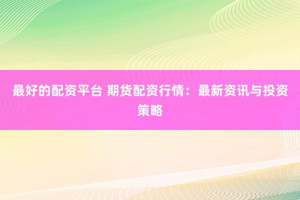 最好的配资平台 期货配资行情：最新资讯与投资策略