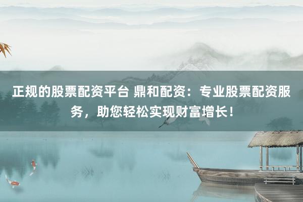正规的股票配资平台 鼎和配资：专业股票配资服务，助您轻松实现财富增长！