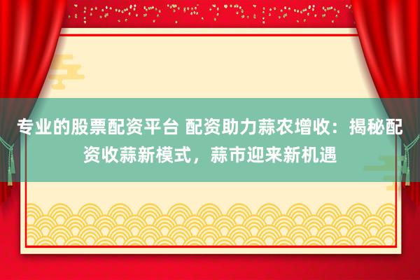 专业的股票配资平台 配资助力蒜农增收：揭秘配资收蒜新模式，蒜市迎来新机遇