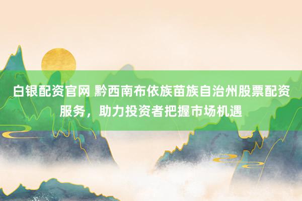 白银配资官网 黔西南布依族苗族自治州股票配资服务，助力投资者把握市场机遇