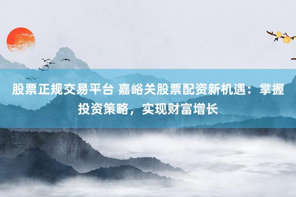 股票正规交易平台 嘉峪关股票配资新机遇：掌握投资策略，实现财富增长