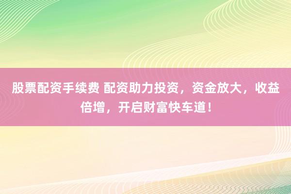 股票配资手续费 配资助力投资，资金放大，收益倍增，开启财富快车道！
