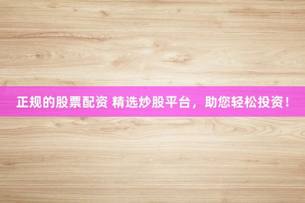 正规的股票配资 精选炒股平台，助您轻松投资！