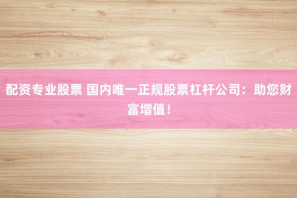 配资专业股票 国内唯一正规股票杠杆公司：助您财富增值！