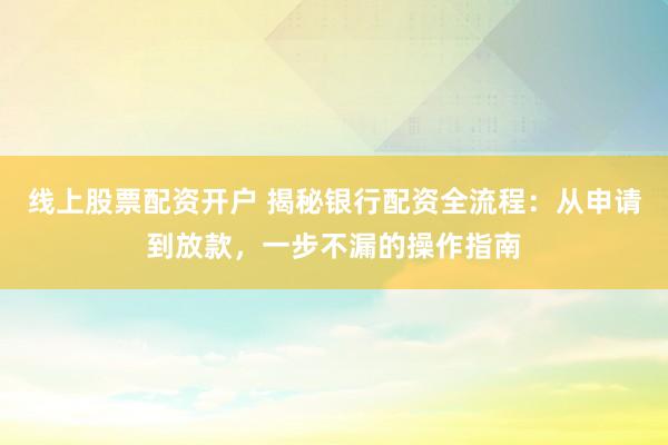 线上股票配资开户 揭秘银行配资全流程：从申请到放款，一步不漏的操作指南