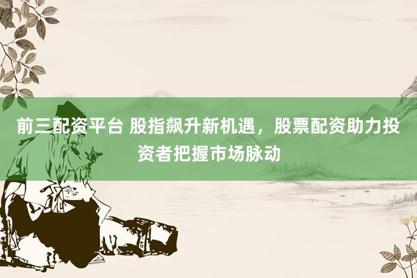 前三配资平台 股指飙升新机遇，股票配资助力投资者把握市场脉动