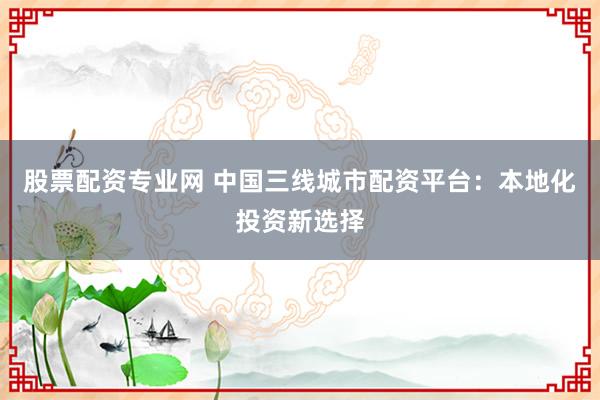 股票配资专业网 中国三线城市配资平台：本地化投资新选择
