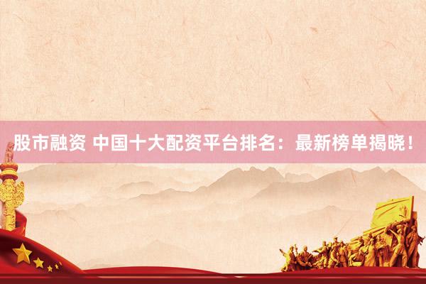 股市融资 中国十大配资平台排名：最新榜单揭晓！
