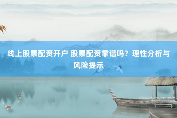 线上股票配资开户 股票配资靠谱吗？理性分析与风险提示