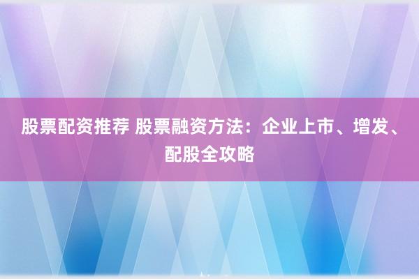 股票配资推荐 股票融资方法：企业上市、增发、配股全攻略