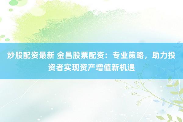 炒股配资最新 金昌股票配资：专业策略，助力投资者实现资产增值新机遇