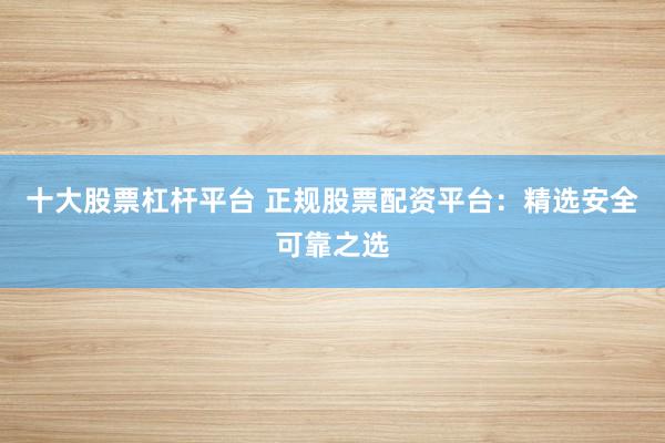 十大股票杠杆平台 正规股票配资平台：精选安全可靠之选