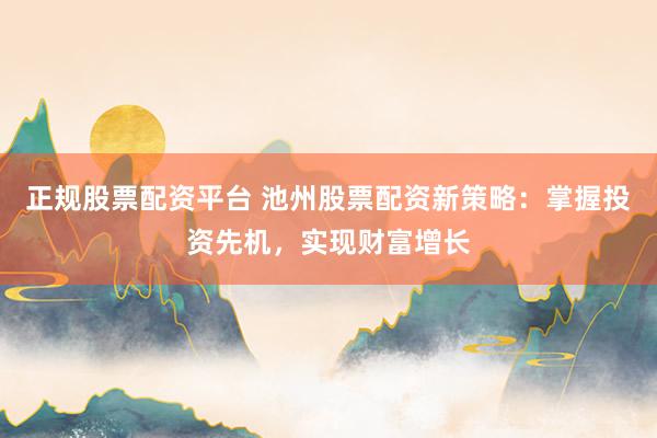 正规股票配资平台 池州股票配资新策略：掌握投资先机，实现财富增长