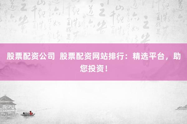 股票配资公司  股票配资网站排行：精选平台，助您投资！