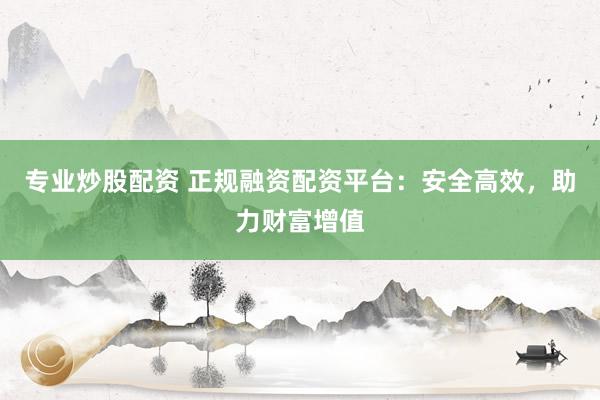 专业炒股配资 正规融资配资平台：安全高效，助力财富增值
