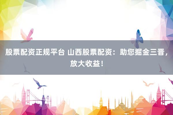 股票配资正规平台 山西股票配资：助您掘金三晋，放大收益！