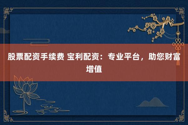 股票配资手续费 宝利配资:专业平台,助您财富增值