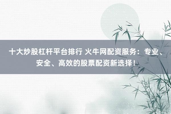 十大炒股杠杆平台排行 火牛网配资服务:专业、安全、高效的股票配资新选择!