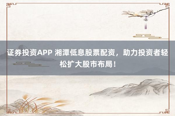 证券投资APP 湘潭低息股票配资,助力投资者轻松扩大股市布局!