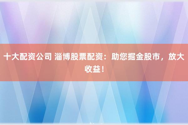 十大配资公司 淄博股票配资:助您掘金股市,放大收益!