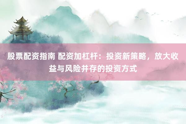 股票配资指南 配资加杠杆：投资新策略，放大收益与风险并存的投资方式