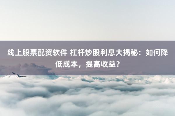 线上股票配资软件 杠杆炒股利息大揭秘：如何降低成本，提高收益？