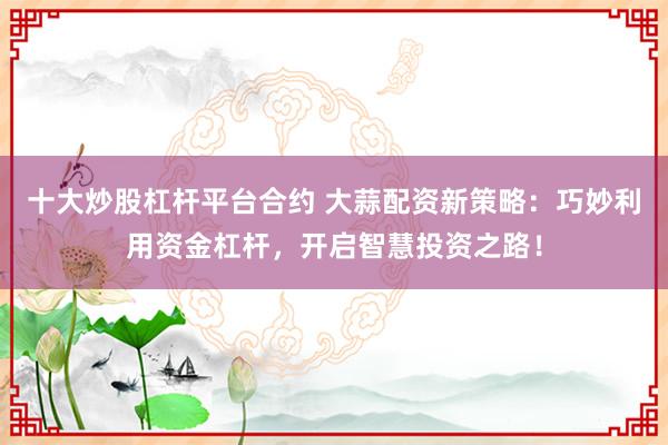十大炒股杠杆平台合约 大蒜配资新策略：巧妙利用资金杠杆，开启智慧投资之路！