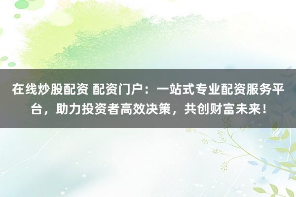 在线炒股配资 配资门户:一站式专业配资服务平台,助力投资者高效决策,共创财富未来!