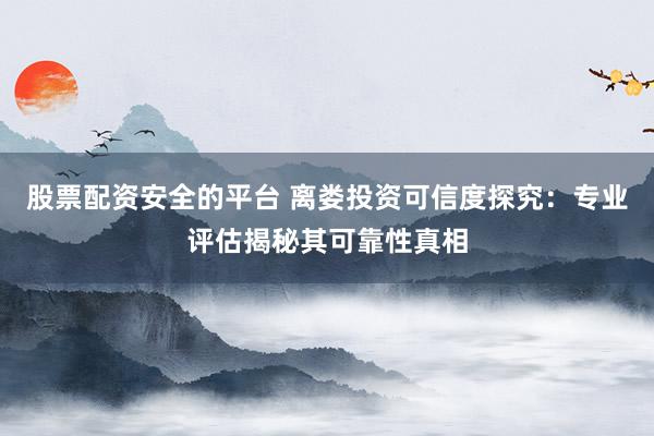 股票配资安全的平台 离娄投资可信度探究：专业评估揭秘其可靠性真相