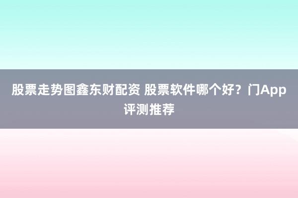 股票走势图鑫东财配资 股票软件哪个好?门App评测推荐