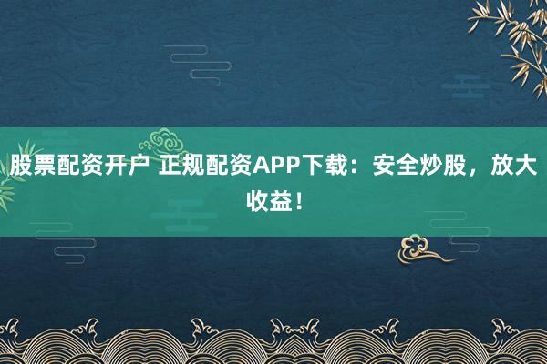 股票配资开户 正规配资APP下载：安全炒股，放大收益！