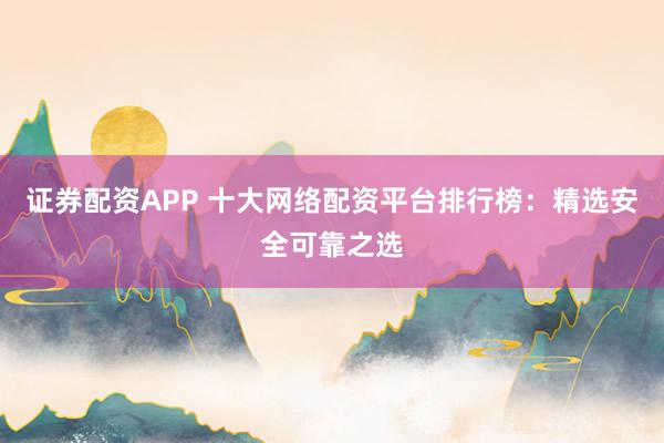 证券配资APP 十大网络配资平台排行榜：精选安全可靠之选