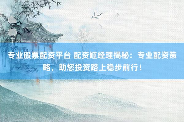 专业股票配资平台 配资姬经理揭秘：专业配资策略，助您投资路上稳步前行！