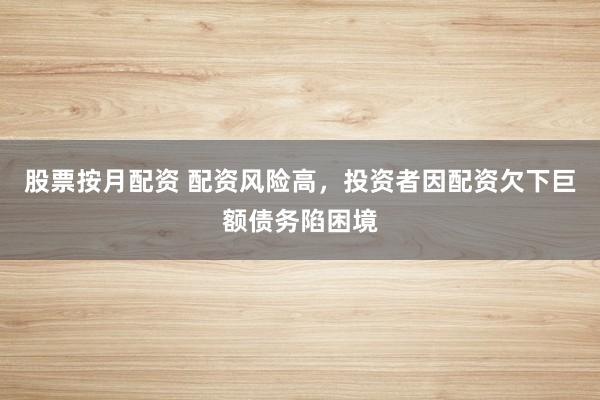 股票按月配资 配资风险高，投资者因配资欠下巨额债务陷困境