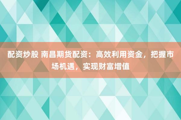 配资炒股 南昌期货配资:高效利用资金,把握市场机遇,实现财富增值