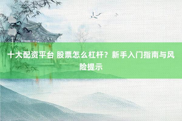 十大配资平台 股票怎么杠杆？新手入门指南与风险提示