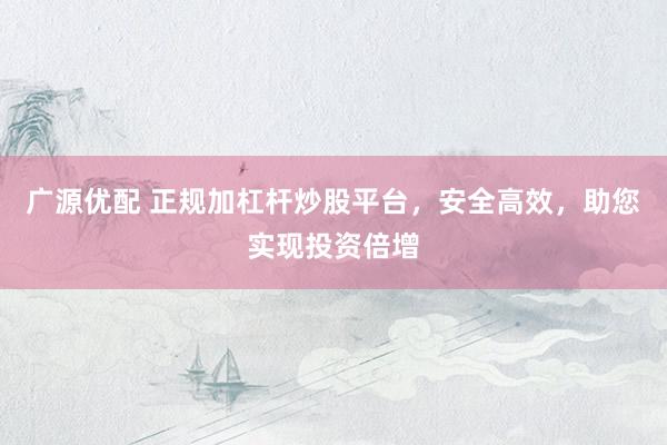 广源优配 正规加杠杆炒股平台，安全高效，助您实现投资倍增