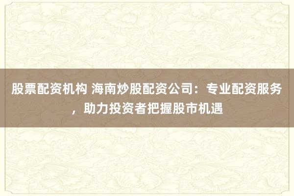 股票配资机构 海南炒股配资公司：专业配资服务，助力投资者把握股市机遇